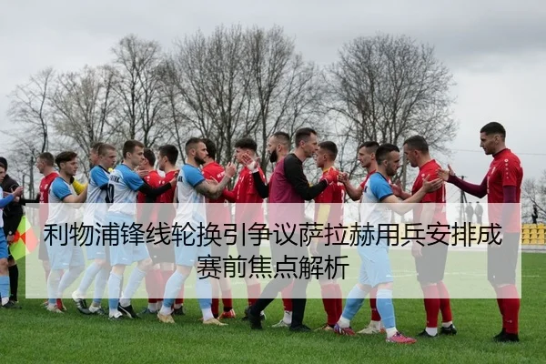 利物浦锋线轮换引争议萨拉赫用兵安排成赛前焦点解析